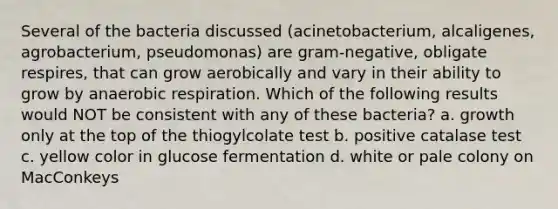 Several of the bacteria discussed (acinetobacterium, alcaligenes, agrobacterium, pseudomonas) are gram-negative, obligate respires, that can grow aerobically and vary in their ability to grow by an<a href='https://www.questionai.com/knowledge/kyxGdbadrV-aerobic-respiration' class='anchor-knowledge'>aerobic respiration</a>. Which of the following results would NOT be consistent with any of these bacteria? a. growth only at the top of the thiogylcolate test b. positive catalase test c. yellow color in glucose fermentation d. white or pale colony on MacConkeys