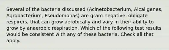 Several of the bacteria discussed (Acinetobacterium, Alcaligenes, Agrobacterium, Pseudomonas) are gram-negative, obligate respirers, that can grow aerobically and vary in their ability to grow by anaerobic respiration. Which of the following test results would be consistent with any of these bacteria. Check all that apply.