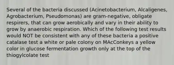 Several of the bacteria discussed (Acinetobacterium, Alcaligenes, Agrobacterium, Pseudomonas) are gram-negative, obligate respirers, that can grow aerobically and vary in their ability to grow by anaerobic respiration. Which of the following test results would NOT be consistent with any of these bacteria a positive catalase test a white or pale colony on MAcConkeys a yellow color in glucose fermentation growth only at the top of the thiogylcolate test