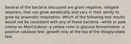 Several of the bacteria discussed are gram negative, obligate respirers, that can grow aerobically and vary in their ability to grow by an<a href='https://www.questionai.com/knowledge/kyxGdbadrV-aerobic-respiration' class='anchor-knowledge'>aerobic respiration</a>. Which of the following test results would not be consistent with any of these bacteria. -while or pale colony on MacConkeys -a yellow color in glucose fermentation -a positive catalase test -growth only at the top of the thioglycolate test.