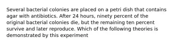 Several bacterial colonies are placed on a petri dish that contains agar with antibiotics. After 24 hours, ninety percent of the original bacterial colonies die, but the remaining ten percent survive and later reproduce. Which of the following theories is demonstrated by this experiment