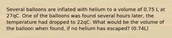 Several balloons are inflated with helium to a volume of 0.75 L at 27qC. One of the balloons was found several hours later, the temperature had dropped to 22qC. What would be the volume of the balloon when found, if no helium has escaped? (0.74L)