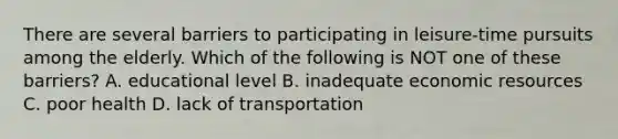 There are several barriers to participating in leisure-time pursuits among the elderly. Which of the following is NOT one of these barriers? A. educational level B. inadequate economic resources C. poor health D. lack of transportation