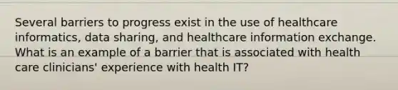 Several barriers to progress exist in the use of healthcare informatics, data sharing, and healthcare information exchange. What is an example of a barrier that is associated with health care clinicians' experience with health IT?