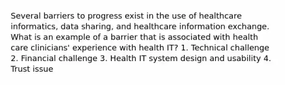 Several barriers to progress exist in the use of healthcare informatics, data sharing, and healthcare information exchange. What is an example of a barrier that is associated with health care clinicians' experience with health IT? 1. Technical challenge 2. Financial challenge 3. Health IT system design and usability 4. Trust issue