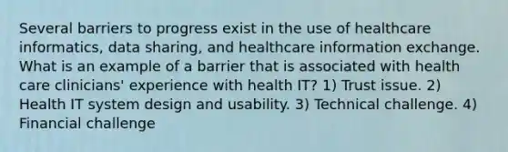 Several barriers to progress exist in the use of healthcare informatics, data sharing, and healthcare information exchange. What is an example of a barrier that is associated with health care clinicians' experience with health IT? 1) Trust issue. 2) Health IT system design and usability. 3) Technical challenge. 4) Financial challenge