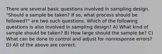 There are several basic questions involved in sampling design. "Should a sample be taken? If so, what process should be followed?" are two such questions. Which of the following questions is also involved in sampling design? A) What kind of sample should be taken? B) How large should the sample be? C) What can be done to control and adjust for nonresponse errors? D) All of the above are correct.