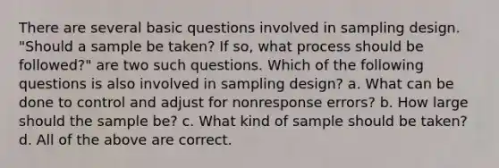 There are several basic questions involved in sampling design. "Should a sample be taken? If so, what process should be followed?" are two such questions. Which of the following questions is also involved in sampling design? a. What can be done to control and adjust for nonresponse errors? b. How large should the sample be? c. What kind of sample should be taken? d. All of the above are correct.