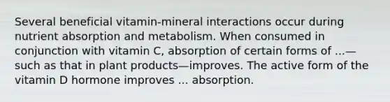 Several beneficial vitamin-mineral interactions occur during nutrient absorption and metabolism. When consumed in conjunction with vitamin C, absorption of certain forms of ...—such as that in plant products—improves. The active form of the vitamin D hormone improves ... absorption.