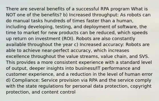 There are several benefits of a successful RPA program What is NOT one of the benefits? b) Increased throughput: As robots can do manual tasks hundreds of times faster than a human, including developing, testing, and deployment of software, the time to market for new products can be reduced, which speeds up return on investment (ROI). Robots are also constantly available throughout the year c) Increased accuracy: Robots are able to achieve near-perfect accuracy, which increases excellence throughout the value streams, value chain, and SVS. This provides a more consistent experience with a standard level of output, deeper insights into business/IT performance and customer experience, and a reduction in the level of human error d) Compliance: Service provision via RPA and the service comply with the state regulations for personal data protection, copyright protection, and content control