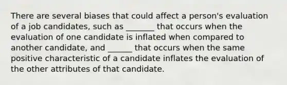 There are several biases that could affect a person's evaluation of a job candidates, such as _______ that occurs when the evaluation of one candidate is inflated when compared to another candidate, and ______ that occurs when the same positive characteristic of a candidate inflates the evaluation of the other attributes of that candidate.