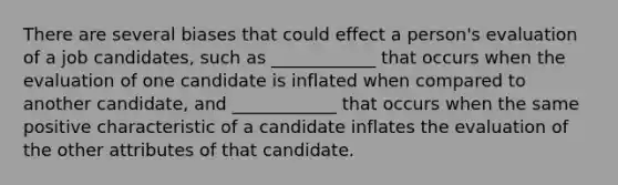 There are several biases that could effect a person's evaluation of a job candidates, such as ____________ that occurs when the evaluation of one candidate is inflated when compared to another candidate, and ____________ that occurs when the same positive characteristic of a candidate inflates the evaluation of the other attributes of that candidate.