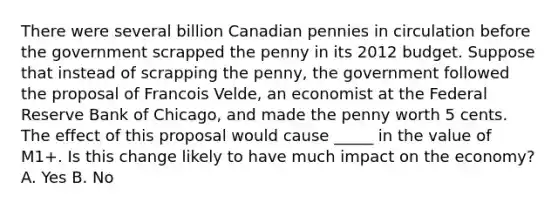 There were several billion Canadian pennies in circulation before the government scrapped the penny in its 2012 budget. Suppose that instead of scrapping the​ penny, the government followed the proposal of Francois​ Velde, an economist at the Federal Reserve Bank of​ Chicago, and made the penny worth 5 cents. The effect of this proposal would cause _____ in the value of M1+. Is this change likely to have much impact on the​ economy? A. Yes B. No