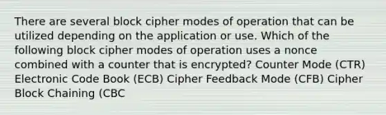 There are several block cipher modes of operation that can be utilized depending on the application or use. Which of the following block cipher modes of operation uses a nonce combined with a counter that is encrypted? Counter Mode (CTR) Electronic Code Book (ECB) Cipher Feedback Mode (CFB) Cipher Block Chaining (CBC