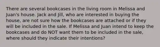 There are several bookcases in the living room in Melissa and Juan's house. Jack and Jill, who are interested in buying the house, are not sure how the bookcases are attached or if they will be included in the sale. If Melissa and Juan intend to keep the bookcases and do NOT want them to be included in the sale, where should they indicate their intentions?