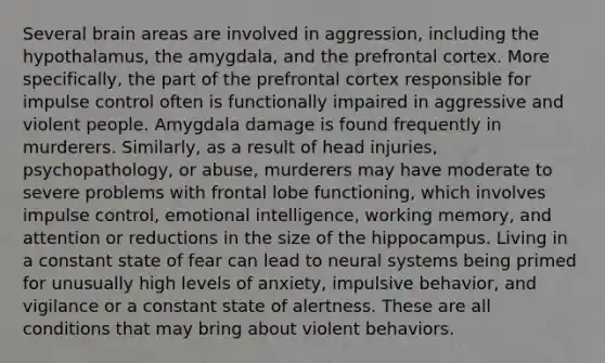 Several brain areas are involved in aggression, including the hypothalamus, the amygdala, and the prefrontal cortex. More specifically, the part of the prefrontal cortex responsible for impulse control often is functionally impaired in aggressive and violent people. Amygdala damage is found frequently in murderers. Similarly, as a result of head injuries, psychopathology, or abuse, murderers may have moderate to severe problems with frontal lobe functioning, which involves impulse control, emotional intelligence, working memory, and attention or reductions in the size of the hippocampus. Living in a constant state of fear can lead to neural systems being primed for unusually high levels of anxiety, impulsive behavior, and vigilance or a constant state of alertness. These are all conditions that may bring about violent behaviors.