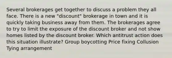 Several brokerages get together to discuss a problem they all face. There is a new "discount" brokerage in town and it is quickly taking business away from them. The brokerages agree to try to limit the exposure of the discount broker and not show homes listed by the discount broker. Which antitrust action does this situation illustrate? Group boycotting Price fixing Collusion Tying arrangement