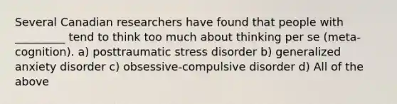 Several Canadian researchers have found that people with _________ tend to think too much about thinking per se (meta-cognition). a) posttraumatic stress disorder b) generalized anxiety disorder c) obsessive-compulsive disorder d) All of the above