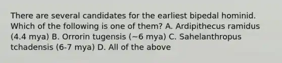 There are several candidates for the earliest bipedal hominid. Which of the following is one of them? A. Ardipithecus ramidus (4.4 mya) B. Orrorin tugensis (~6 mya) C. Sahelanthropus tchadensis (6-7 mya) D. All of the above