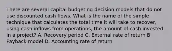 There are several capital budgeting decision models that do not use discounted cash flows. What is the name of the simple technique that calculates the total time it will take to recover, using cash inflows from operations, the amount of cash invested in a project? A. Recovery period C. External rate of return B. Payback model D. Accounting rate of return