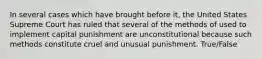 In several cases which have brought before it, the United States Supreme Court has ruled that several of the methods of used to implement capital punishment are unconstitutional because such methods constitute cruel and unusual punishment. True/False