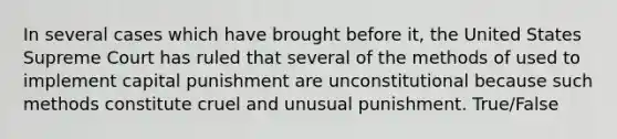 In several cases which have brought before it, the United States Supreme Court has ruled that several of the methods of used to implement capital punishment are unconstitutional because such methods constitute cruel and unusual punishment. True/False