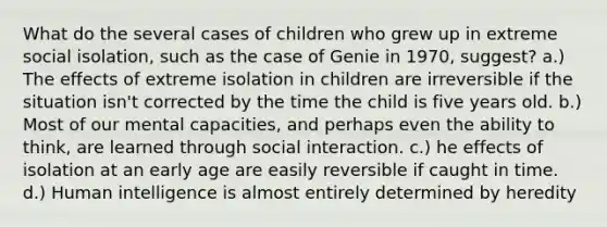 What do the several cases of children who grew up in extreme social isolation, such as the case of Genie in 1970, suggest? a.) The effects of extreme isolation in children are irreversible if the situation isn't corrected by the time the child is five years old. b.) Most of our mental capacities, and perhaps even the ability to think, are learned through social interaction. c.) he effects of isolation at an early age are easily reversible if caught in time. d.) Human intelligence is almost entirely determined by heredity