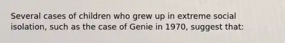 Several cases of children who grew up in extreme social isolation, such as the case of Genie in 1970, suggest that: