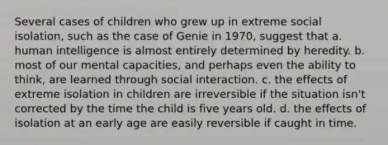 Several cases of children who grew up in extreme social isolation, such as the case of Genie in 1970, suggest that a. human intelligence is almost entirely determined by heredity. b. most of our mental capacities, and perhaps even the ability to think, are learned through social interaction. c. the effects of extreme isolation in children are irreversible if the situation isn't corrected by the time the child is five years old. d. the effects of isolation at an early age are easily reversible if caught in time.