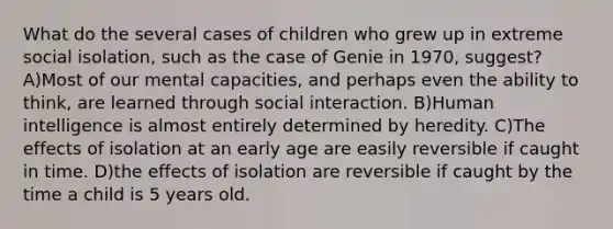 What do the several cases of children who grew up in extreme social isolation, such as the case of Genie in 1970, suggest? A)Most of our mental capacities, and perhaps even the ability to think, are learned through social interaction. B)Human intelligence is almost entirely determined by heredity. C)The effects of isolation at an early age are easily reversible if caught in time. D)the effects of isolation are reversible if caught by the time a child is 5 years old.