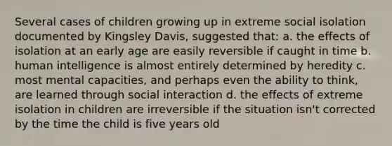 Several cases of children growing up in extreme social isolation documented by Kingsley Davis, suggested that: a. the effects of isolation at an early age are easily reversible if caught in time b. human intelligence is almost entirely determined by heredity c. most mental capacities, and perhaps even the ability to think, are learned through social interaction d. the effects of extreme isolation in children are irreversible if the situation isn't corrected by the time the child is five years old