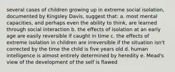 several cases of children growing up in extreme social isolation, documented by Kingsley Davis, suggest that: a. most mental capacities, and perhaps even the ability to think, are learned through social interaction b. the effects of isolation at an early age are easily reversible if caught in time c. the effects of extreme isolation in children are irreversible if the situation isn't corrected by the time the child is five years old d. human intelligence is almost entirely determined by heredity e. Mead's view of the development of the self is flawed