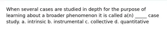 When several cases are studied in depth for the purpose of learning about a broader phenomenon it is called a(n) _____ case study. a. intrinsic b. instrumental c. collective d. quantitative