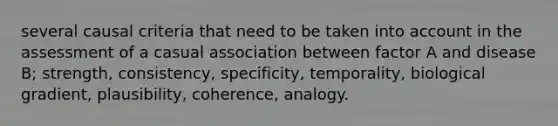 several causal criteria that need to be taken into account in the assessment of a casual association between factor A and disease B; strength, consistency, specificity, temporality, biological gradient, plausibility, coherence, analogy.