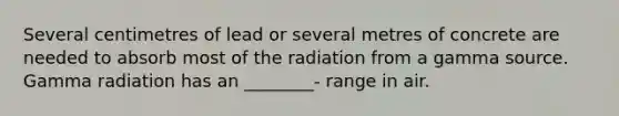 Several centimetres of lead or several metres of concrete are needed to absorb most of the radiation from a gamma source. Gamma radiation has an ________- range in air.