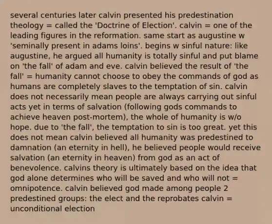 several centuries later calvin presented his predestination theology = called the 'Doctrine of Election'. calvin = one of the leading figures in the reformation. same start as augustine w 'seminally present in adams loins'. begins w sinful nature: like augustine, he argued all humanity is totally sinful and put blame on 'the fall' of adam and eve. calvin believed the result of 'the fall' = humanity cannot choose to obey the commands of god as humans are completely slaves to the temptation of sin. calvin does not necessarily mean people are always carrying out sinful acts yet in terms of salvation (following gods commands to achieve heaven post-mortem), the whole of humanity is w/o hope. due to 'the fall', the temptation to sin is too great. yet this does not mean calvin believed all humanity was predestined to damnation (an eternity in hell), he believed people would receive salvation (an eternity in heaven) from god as an act of benevolence. calvins theory is ultimately based on the idea that god alone determines who will be saved and who will not = omnipotence. calvin believed god made among people 2 predestined groups: the elect and the reprobates calvin = unconditional election