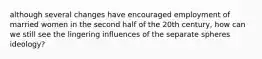 although several changes have encouraged employment of married women in the second half of the 20th century, how can we still see the lingering influences of the separate spheres ideology?