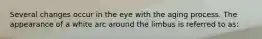 Several changes occur in the eye with the aging process. The appearance of a white arc around the limbus is referred to as: