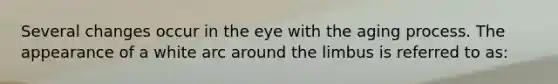 Several changes occur in the eye with the aging process. The appearance of a white arc around the limbus is referred to as: