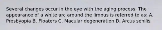 Several changes occur in the eye with the aging process. The appearance of a white arc around the limbus is referred to as: A. Presbyopia B. Floaters C. Macular degeneration D. Arcus senilis