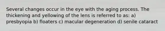 Several changes occur in the eye with the aging process. The thickening and yellowing of the lens is referred to as: a) presbyopia b) floaters c) macular degeneration d) senile cataract