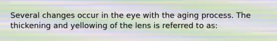 Several changes occur in the eye with the aging process. The thickening and yellowing of the lens is referred to as: