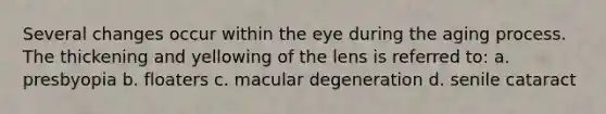 Several changes occur within the eye during the aging process. The thickening and yellowing of the lens is referred to: a. presbyopia b. floaters c. macular degeneration d. senile cataract