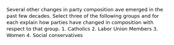 Several other changes in party composition ave emerged in the past few decades. Select three of the following groups and for each explain how parties have changed in composition with respect to that group. 1. Catholics 2. Labor Union Members 3. Women 4. Social conservatives