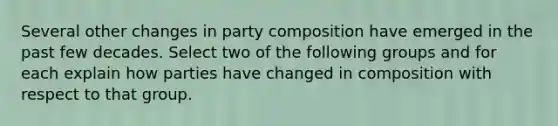 Several other changes in party composition have emerged in the past few decades. Select two of the following groups and for each explain how parties have changed in composition with respect to that group.