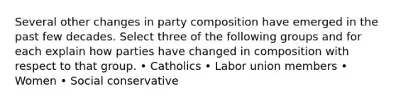 Several other changes in party composition have emerged in the past few decades. Select three of the following groups and for each explain how parties have changed in composition with respect to that group. • Catholics • Labor union members • Women • Social conservative