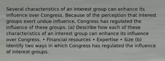 Several characteristics of an interest group can enhance its influence over Congress. Because of the perception that interest groups exert undue influence, Congress has regulated the influence of these groups. (a) Describe how each of these characteristics of an interest group can enhance its influence over Congress. • Financial resources • Expertise • Size (b) Identify two ways in which Congress has regulated the influence of interest groups.