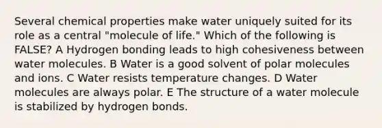 Several chemical properties make water uniquely suited for its role as a central "molecule of life." Which of the following is FALSE? A Hydrogen bonding leads to high cohesiveness between water molecules. B Water is a good solvent of polar molecules and ions. C Water resists temperature changes. D Water molecules are always polar. E The structure of a water molecule is stabilized by hydrogen bonds.