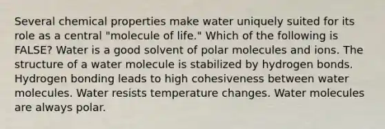 Several chemical properties make water uniquely suited for its role as a central "molecule of life." Which of the following is FALSE? Water is a good solvent of polar molecules and ions. The structure of a water molecule is stabilized by hydrogen bonds. Hydrogen bonding leads to high cohesiveness between water molecules. Water resists temperature changes. Water molecules are always polar.