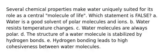 Several chemical properties make water uniquely suited for its role as a central "molecule of life". Which statement is FALSE? a. Water is a good solvent of polar molecules and ions. b. Water resists temperature changes. c. <a href='https://www.questionai.com/knowledge/kTK3J5aMdd-water-molecules' class='anchor-knowledge'>water molecules</a> are always polar. d. The structure of a water molecule is stabilized by <a href='https://www.questionai.com/knowledge/kZ0eOQzIqC-hydrogen-bonds' class='anchor-knowledge'>hydrogen bonds</a>. e. Hydrogen bonding leads to high cohesiveness between water molecules.